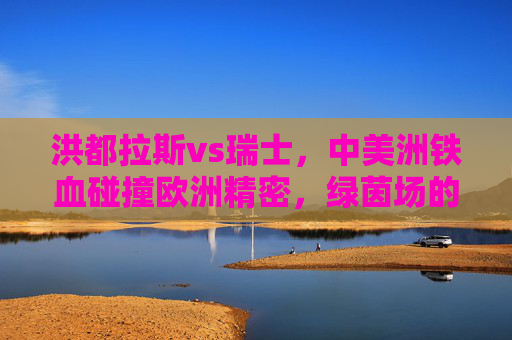 洪都拉斯vs瑞士，中美洲铁血碰撞欧洲精密，绿茵场的风格交响，中美洲铁血对决欧洲精密，绿茵场风格交响
