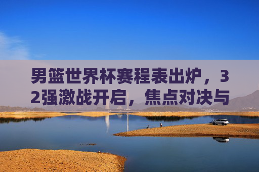 男篮世界杯赛程表出炉,32强激战开启,焦点对决与看点解析,男篮世界杯赛程出炉,32强激战开启,焦点对决与看点解析