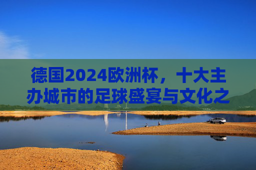 德国2024欧洲杯,十大主办城市的足球盛宴与文化之旅,2024德国欧洲杯,十大主办城市的足球盛宴与文化之旅