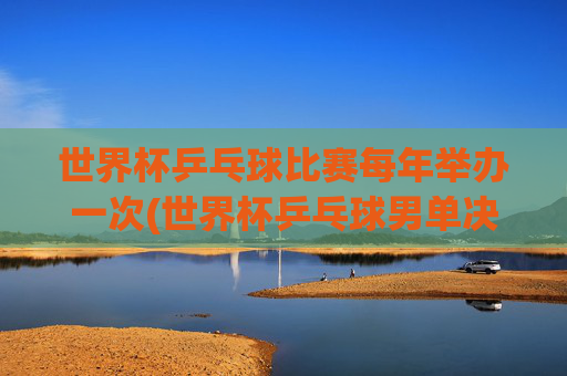世界杯乒乓球比赛每年举办一次(世界杯乒乓球男单决赛)