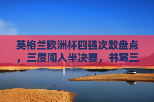 英格兰欧洲杯四强次数盘点,三度闯入半决赛,书写三狮军团的高光时刻,英格兰欧洲杯三度闯四强,书写三狮军团高光时刻