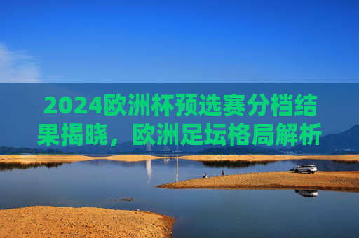 2024欧洲杯预选赛分档结果揭晓，欧洲足坛格局解析与看点前瞻，2024欧洲杯预选赛分档揭晓，欧洲足坛格局解析与看点前瞻