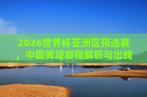 2026世界杯亚洲区预选赛,中国男足赛程解析与出线展望,2026世界杯亚洲区预选赛,中国男足赛程解析与出线展望