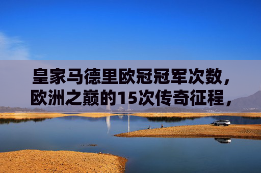 皇家马德里欧冠冠军次数，欧洲之巅的15次传奇征程，皇家马德里，15次欧冠，欧洲之巅的传奇