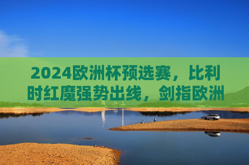 2024欧洲杯预选赛，比利时红魔强势出线，剑指欧洲之巅，比利时红魔强势出线 剑指欧洲之巅