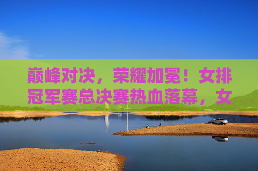 巅峰对决,荣耀加冕!女排冠军赛总决赛热血落幕,女排冠军赛总决赛巅峰对决荣耀加冕