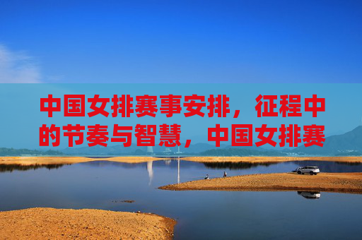 中国女排赛事安排,征程中的节奏与智慧,中国女排赛事安排,征程的节奏与智慧