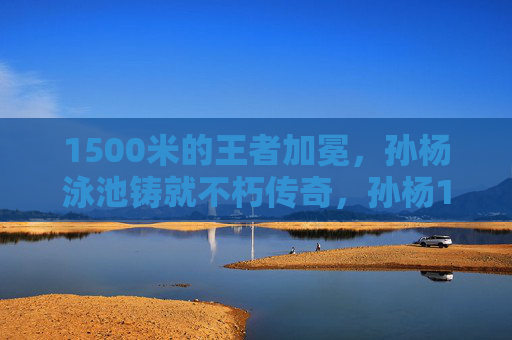 1500米的王者加冕，孙杨泳池铸就不朽传奇，孙杨1500米泳池加冕不朽传奇