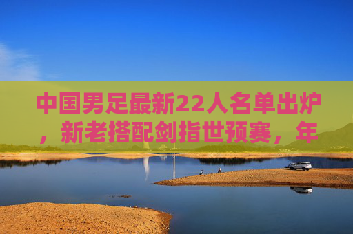 中国男足最新22人名单出炉，新老搭配剑指世预赛，年轻球员迎来机遇，中国男足最新22人名单出炉，新老搭配剑指世预赛，年轻球员迎机遇