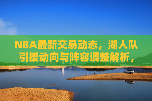 NBA最新交易动态，湖人队引援动向与阵容调整解析，湖人队NBA最新交易动态，引援动向与阵容调整解析