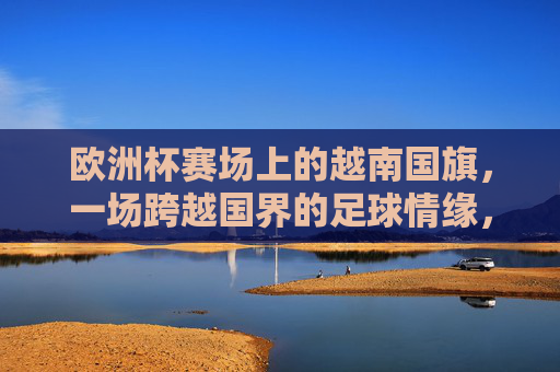 欧洲杯赛场上的越南国旗,一场跨越国界的足球情缘,越南国旗映欧洲杯,足球情缘无国界