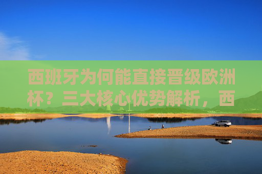 西班牙为何能直接晋级欧洲杯？三大核心优势解析，西班牙直接晋级欧洲杯的三大核心优势
