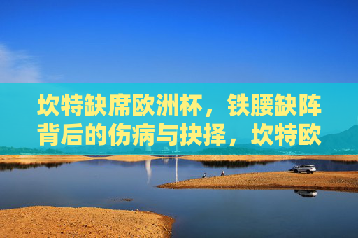 坎特缺席欧洲杯，铁腰缺阵背后的伤病与抉择，坎特欧洲杯缺阵，铁腰背后的伤病与抉择