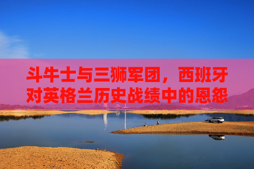 斗牛士与三狮军团,西班牙对英格兰历史战绩中的恩怨与传奇,斗牛士与三狮军团,历史恩怨与传奇对决