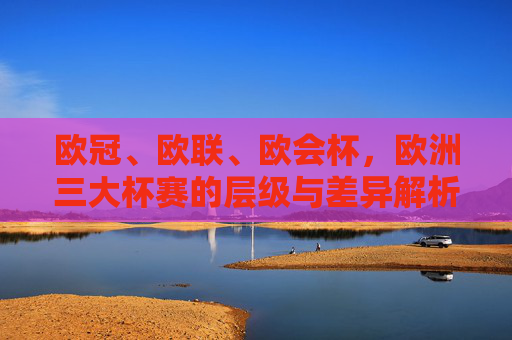欧冠、欧联、欧会杯,欧洲三大杯赛的层级与差异解析,欧冠、欧联、欧会杯层级与差异解析