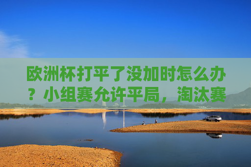 欧洲杯打平了没加时怎么办?小组赛允许平局,淘汰赛加时点球定胜负!