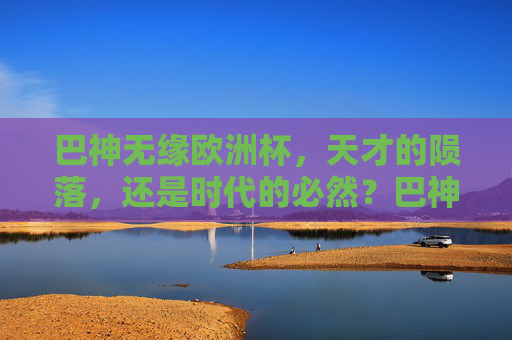 巴神无缘欧洲杯,天才的陨落,还是时代的必然?巴神无缘欧洲杯,天才陨落还是时代必然?