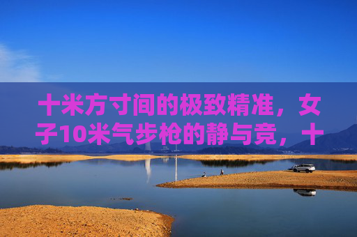 十米方寸间的极致精准,女子10米气步枪的静与竞,十米方寸间的静与竞,女子10米气步枪的极致精准