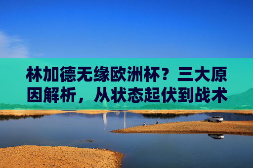 林加德无缘欧洲杯？三大原因解析，从状态起伏到战术取舍，林加德无缘欧洲杯？三大原因解析，状态起伏与战术取舍