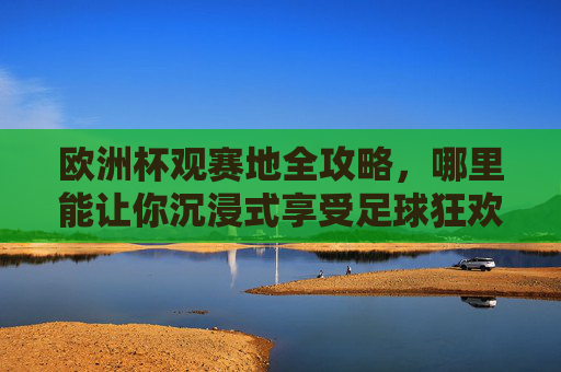 欧洲杯观赛地全攻略,哪里能让你沉浸式享受足球狂欢?欧洲杯观赛地全攻略,沉浸式享受足球狂欢的最佳去处