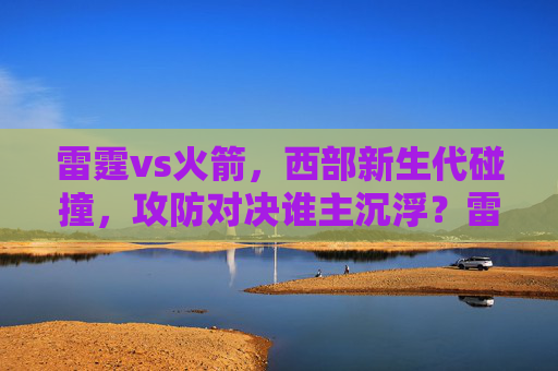 雷霆vs火箭,西部新生代碰撞,攻防对决谁主沉浮?雷霆vs火箭,西部新生代攻防对决谁主沉浮?