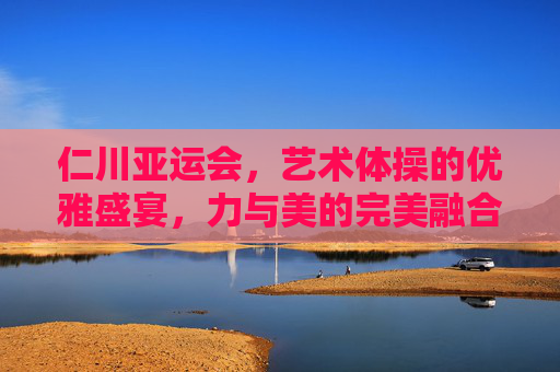 仁川亚运会，艺术体操的优雅盛宴，力与美的完美融合，仁川亚运会艺术体操，优雅盛宴，力与美完美融合