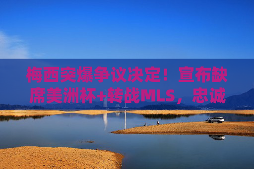 梅西突爆争议决定!宣布缺席美洲杯+转战MLS,忠诚与梦想的撕裂引爆全球足坛