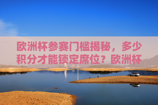 欧洲杯参赛门槛揭秘，多少积分才能锁定席位？欧洲杯参赛门槛揭秘，多少积分锁定席位？