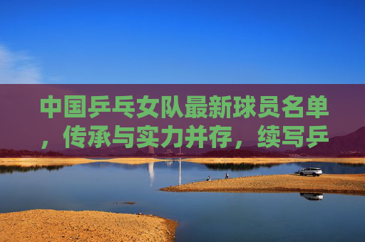 中国乒乓女队最新球员名单，传承与实力并存，续写乒乓传奇，中国乒乓女队新名单，传承实力，续写传奇