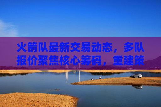 火箭队最新交易动态,多队报价聚焦核心筹码,重建策略引关注,火箭队交易动态,多队报价核心筹码,重建策略受关注