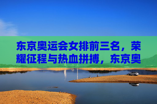 东京奥运会女排前三名，荣耀征程与热血拼搏，东京奥运会女排前三名，荣耀征程热血拼搏