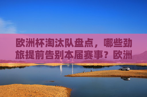 欧洲杯淘汰队盘点,哪些劲旅提前告别本届赛事?欧洲杯劲旅淘汰盘点