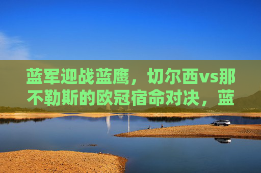 蓝军迎战蓝鹰，切尔西vs那不勒斯的欧冠宿命对决，蓝军蓝鹰欧冠宿命对决，切尔西vs那不勒斯