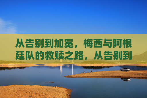 从告别到加冕,梅西与阿根廷队的救赎之路,从告别到加冕,梅西阿根廷救赎之路