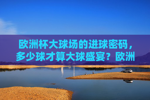 欧洲杯大球场的进球密码,多少球才算大球盛宴?欧洲杯大球场进球密码,多少球才算大球盛宴?