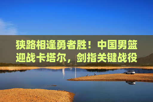狭路相逢勇者胜！中国男篮迎战卡塔尔，剑指关键战役，狭路相逢勇者胜！中国男篮迎战卡塔尔剑指关键战