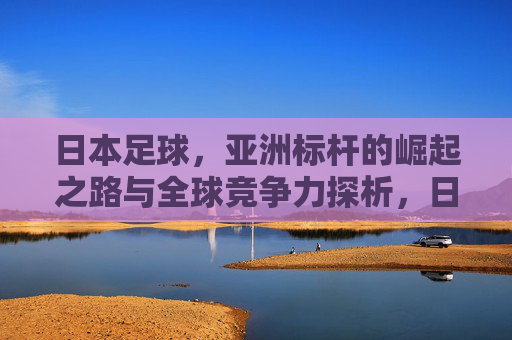 日本足球,亚洲标杆的崛起之路与全球竞争力探析,日本足球,亚洲标杆的崛起之路与全球竞争力