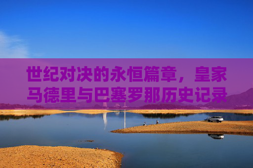 世纪对决的永恒篇章，皇家马德里与巴塞罗那历史记录全览，皇马巴萨世纪对决，历史记录全览