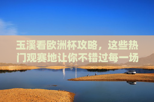 玉溪看欧洲杯攻略，这些热门观赛地让你不错过每一场精彩，玉溪看欧洲杯攻略，热门观赛地不错过每一场精彩