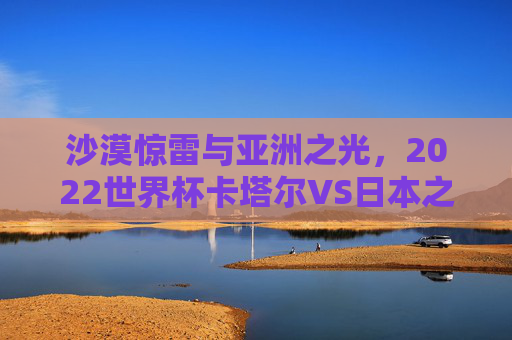 沙漠惊雷与亚洲之光,2022世界杯卡塔尔VS日本之战,一场改写亚洲足球格局的经典,2022世界杯卡塔尔VS日本,沙漠惊雷与亚洲之光,改写足球格局的经典