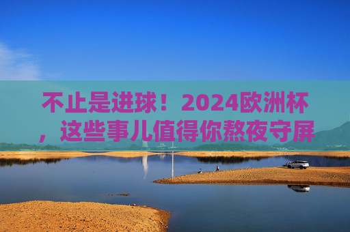 不止是进球！2024欧洲杯，这些事儿值得你熬夜守屏，2024欧洲杯，不止进球，这些事值得熬夜守屏