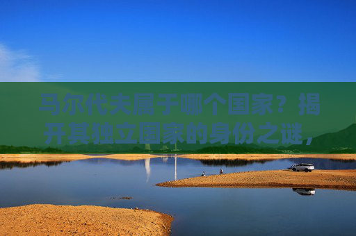 马尔代夫属于哪个国家？揭开其独立国家的身份之谜，马尔代夫，独立国家的身份之谜
