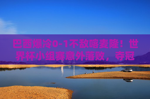 巴西爆冷0-1不敌喀麦隆！世界杯小组赛意外落败，夺冠热门遭遇当头棒喝，夺冠热门巴西爆冷0-1不敌喀麦隆，世界杯小组赛遭当头棒喝