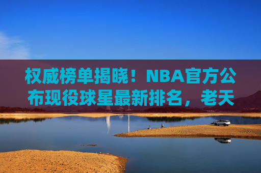 权威榜单揭晓!NBA官方公布现役球星最新排名,老天王仍居榜首,新星冲击王座,NBA官方现役球星最新排名,老天王榜首,新星冲击王座