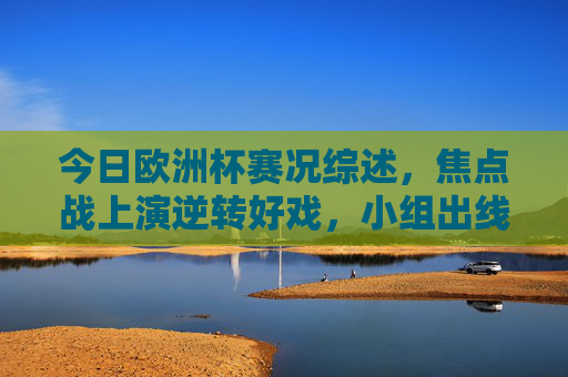 今日欧洲杯赛况综述，焦点战上演逆转好戏，小组出线形势白热化，今日欧洲杯综述，焦点战逆转好戏迭出，小组出线形势白热化