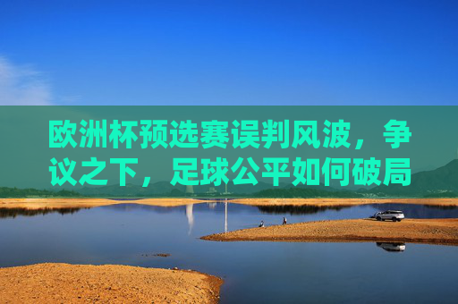欧洲杯预选赛误判风波，争议之下，足球公平如何破局？欧洲杯预选赛误判风波，足球公平如何破局？