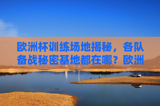 欧洲杯训练场地揭秘,各队备战秘密基地都在哪?欧洲杯训练场地揭秘,各队备战秘密基地