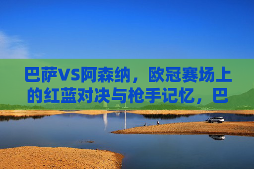 巴萨VS阿森纳，欧冠赛场上的红蓝对决与枪手记忆，巴萨VS阿森纳，欧冠红蓝对决与枪手记忆