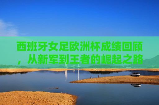 西班牙女足欧洲杯成绩回顾,从新军到王者的崛起之路,西班牙女足欧洲杯,从新军到王者的崛起之路