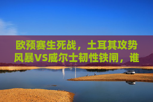 欧预赛生死战，土耳其攻势风暴VS威尔士韧性铁闸，谁能攥紧出线权？欧预赛生死战，土耳其攻势风暴VS威尔士韧性铁闸，谁能攥紧出线权？